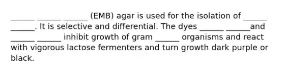 ______ ______ ______ (EMB) agar is used for the isolation of ______ ______. It is selective and differential. The dyes ______ ______and ______ ______ inhibit growth of gram ______ organisms and react with vigorous lactose fermenters and turn growth dark purple or black.