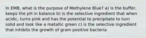 In EMB, what is the purpose of Methylene Blue? a) is the buffer, keeps the pH in balance b) is the selective ingredient that when acidic, turns pink and has the potential to precipitate to turn solid and look like a metallic green c) is the selective ingredient that inhibits the growth of gram positive bacteria