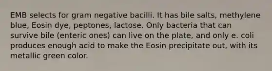 EMB selects for gram negative bacilli. It has bile salts, methylene blue, Eosin dye, peptones, lactose. Only bacteria that can survive bile (enteric ones) can live on the plate, and only e. coli produces enough acid to make the Eosin precipitate out, with its metallic green color.