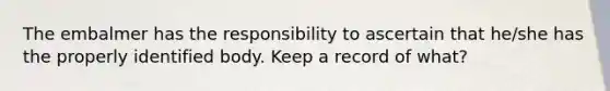 The embalmer has the responsibility to ascertain that he/she has the properly identified body. Keep a record of what?