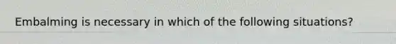 Embalming is necessary in which of the following situations?