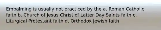 Embalming is usually not practiced by the a. Roman Catholic faith b. Church of Jesus Christ of Latter Day Saints faith c. Liturgical Protestant faith d. Orthodox Jewish faith