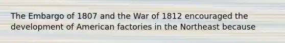 The Embargo of 1807 and the War of 1812 encouraged the development of American factories in the Northeast because