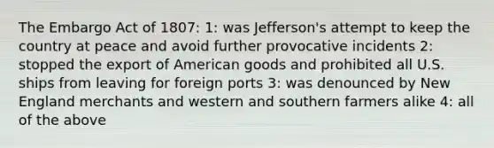 The Embargo Act of 1807: 1: was Jefferson's attempt to keep the country at peace and avoid further provocative incidents 2: stopped the export of American goods and prohibited all U.S. ships from leaving for foreign ports 3: was denounced by New England merchants and western and southern farmers alike 4: all of the above