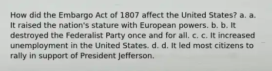 How did the Embargo Act of 1807 affect the United States? a. a. It raised the nation's stature with European powers. b. b. It destroyed the Federalist Party once and for all. c. c. It increased unemployment in the United States. d. d. It led most citizens to rally in support of President Jefferson.