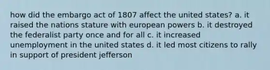 how did the embargo act of 1807 affect the united states? a. it raised the nations stature with european powers b. it destroyed the federalist party once and for all c. it increased unemployment in the united states d. it led most citizens to rally in support of president jefferson