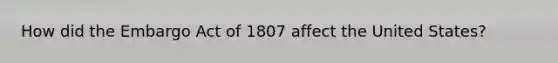 How did the Embargo Act of 1807 affect the United States?