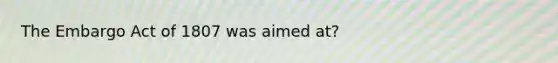 The Embargo Act of 1807 was aimed at?