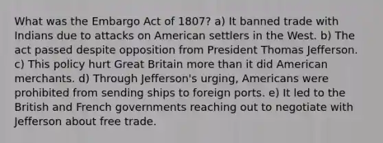 What was the Embargo Act of 1807? a) It banned trade with Indians due to attacks on American settlers in the West. b) The act passed despite opposition from President Thomas Jefferson. c) This policy hurt Great Britain more than it did American merchants. d) Through Jefferson's urging, Americans were prohibited from sending ships to foreign ports. e) It led to the British and French governments reaching out to negotiate with Jefferson about free trade.