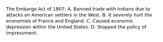 The Embargo Act of 1807: A. Banned trade with Indians due to attacks on American settlers in the West. B. It severely hurt the economies of France and England. C. Caused economic depression within the United States. D. Stopped the policy of impressment.