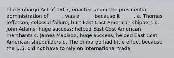 The Embargo Act of 1807, enacted under the presidential administration of _____, was a _____ because it _____. a. Thomas Jefferson; colossal failure; hurt East Cost American shippers b. John Adams; huge success; helped East Cost American merchants c. James Madison; huge success; helped East Cost American shipbuilders d. The embargo had little effect because the U.S. did not have to rely on international trade.