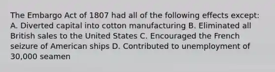 The Embargo Act of 1807 had all of the following effects except: A. Diverted capital into cotton manufacturing B. Eliminated all British sales to the United States C. Encouraged the French seizure of American ships D. Contributed to unemployment of 30,000 seamen