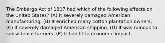 The Embargo Act of 1807 had which of the following effects on the United States? (A) It severely damaged American manufacturing. (B) It enriched many cotton plantation owners. (C) It severely damaged American shipping. (D) It was ruinous to subsistence farmers. (E) It had little economic impact.