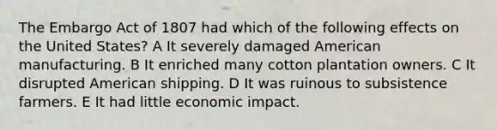 The Embargo Act of 1807 had which of the following effects on the United States? A It severely damaged American manufacturing. B It enriched many cotton plantation owners. C It disrupted American shipping. D It was ruinous to subsistence farmers. E It had little economic impact.