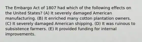 The Embargo Act of 1807 had which of the following effects on the United States? (A) It severely damaged American manufacturing. (B) It enriched many cotton plantation owners. (C) It severely damaged American shipping. (D) It was ruinous to subsistence farmers. (E) It provided funding for internal improvements.