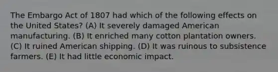 The Embargo Act of 1807 had which of the following effects on the United States? (A) It severely damaged American manufacturing. (B) It enriched many cotton plantation owners. (C) It ruined American shipping. (D) It was ruinous to subsistence farmers. (E) It had little economic impact.