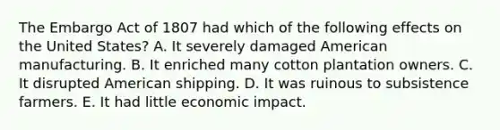 The Embargo Act of 1807 had which of the following effects on the United States? A. It severely damaged American manufacturing. B. It enriched many cotton plantation owners. C. It disrupted American shipping. D. It was ruinous to subsistence farmers. E. It had little economic impact.