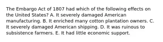 The Embargo Act of 1807 had which of the following effects on the United States? A. It severely damaged American manufacturing. B. It enriched many cotton plantation owners. C. It severely damaged American shipping. D. It was ruinous to subsistence farmers. E. It had little economic support.