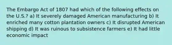 The Embargo Act of 1807 had which of the following effects on the U.S.? a) It severely damaged American manufacturing b) It enriched many cotton plantation owners c) It disrupted American shipping d) It was ruinous to subsistence farmers e) It had little economic impact