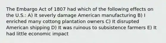 The Embargo Act of 1807 had which of the following effects on the U.S.: A) It severly damage American manufacturing B) I enriched many cottong plantation owners C) It disrupted American shipping D) It was ruinous to subsistence farmers E) It had little economic impact