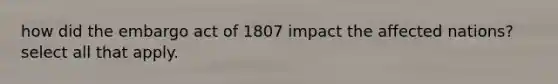 how did the embargo act of 1807 impact the affected nations? select all that apply.