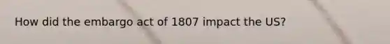 How did the embargo act of 1807 impact the US?