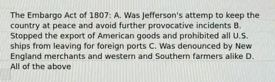 The Embargo Act of 1807: A. Was Jefferson's attemp to keep the country at peace and avoid further provocative incidents B. Stopped the export of American goods and prohibited all U.S. ships from leaving for foreign ports C. Was denounced by New England merchants and western and Southern farmers alike D. All of the above