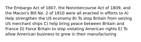 The Embargo Act of 1807, the Nonintercourse Act of 1809, and the Macon's Bill No. 2 of 1810 were all enacted in efforts to A) Help strengthen the US economy B) To stop Britain from seizing US merchant ships C) help bring peace between Britain and France D) Force Britain to stop violating American rights E) To allow American business to grow in their manufacturing