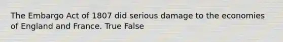 The Embargo Act of 1807 did serious damage to the economies of England and France. True False