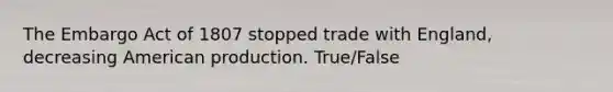 The Embargo Act of 1807 stopped trade with England, decreasing American production. True/False