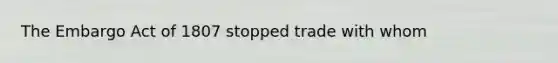 The Embargo Act of 1807 stopped trade with whom