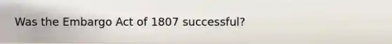 Was the Embargo Act of 1807 successful?