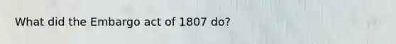 What did the Embargo act of 1807 do?