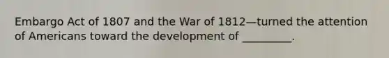 Embargo Act of 1807 and the War of 1812—turned the attention of Americans toward the development of _________.