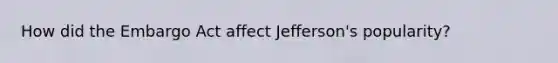 How did the Embargo Act affect Jefferson's popularity?