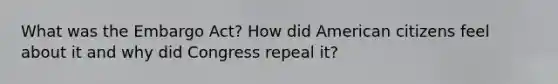 What was the Embargo Act? How did American citizens feel about it and why did Congress repeal it?