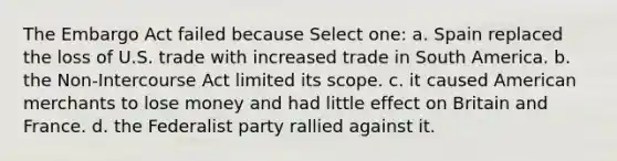 The Embargo Act failed because Select one: a. Spain replaced the loss of U.S. trade with increased trade in South America. b. the Non-Intercourse Act limited its scope. c. it caused American merchants to lose money and had little effect on Britain and France. d. the Federalist party rallied against it.