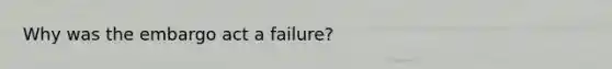 Why was the embargo act a failure?