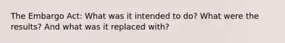 The Embargo Act: What was it intended to do? What were the results? And what was it replaced with?