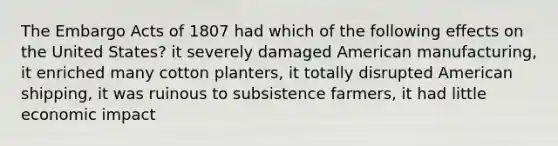 The Embargo Acts of 1807 had which of the following effects on the United States? it severely damaged American manufacturing, it enriched many cotton planters, it totally disrupted American shipping, it was ruinous to subsistence farmers, it had little economic impact