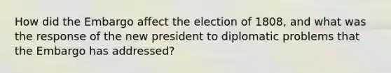 How did the Embargo affect the election of 1808, and what was the response of the new president to diplomatic problems that the Embargo has addressed?