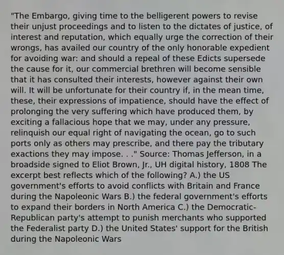 "The Embargo, giving time to the belligerent powers to revise their unjust proceedings and to listen to the dictates of justice, of interest and reputation, which equally urge the correction of their wrongs, has availed our country of the only honorable expedient for avoiding war: and should a repeal of these Edicts supersede the cause for it, our commercial brethren will become sensible that it has consulted their interests, however against their own will. It will be unfortunate for their country if, in the mean time, these, their expressions of impatience, should have the effect of prolonging the very suffering which have produced them, by exciting a fallacious hope that we may, under any pressure, relinquish our equal right of navigating the ocean, go to such ports only as others may prescribe, and there pay the tributary exactions they may impose. . ." Source: Thomas Jefferson, in a broadside signed to Eliot Brown, Jr., UH digital history, 1808 The excerpt best reflects which of the following? A.) the US government's efforts to avoid conflicts with Britain and France during the Napoleonic Wars B.) the federal government's efforts to expand their borders in North America C.) the Democratic-Republican party's attempt to punish merchants who supported the Federalist party D.) the United States' support for the British during the Napoleonic Wars