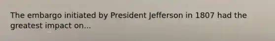 The embargo initiated by President Jefferson in 1807 had the greatest impact on...