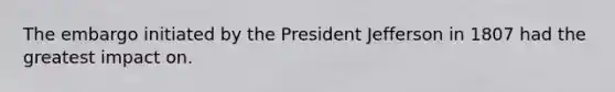 The embargo initiated by the President Jefferson in 1807 had the greatest impact on.