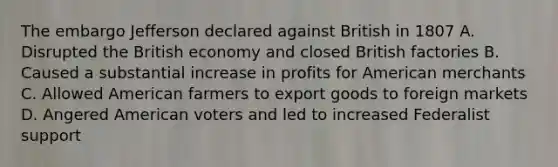 The embargo Jefferson declared against British in 1807 A. Disrupted the British economy and closed British factories B. Caused a substantial increase in profits for American merchants C. Allowed American farmers to export goods to foreign markets D. Angered American voters and led to increased Federalist support