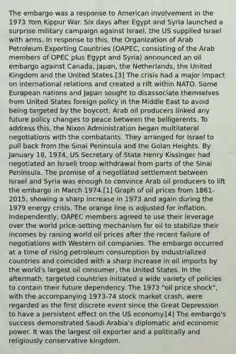 The embargo was a response to American involvement in the 1973 Yom Kippur War. Six days after Egypt and Syria launched a surprise military campaign against Israel, the US supplied Israel with arms. In response to this, the Organization of Arab Petroleum Exporting Countries (OAPEC, consisting of the Arab members of OPEC plus Egypt and Syria) announced an oil embargo against Canada, Japan, the Netherlands, the United Kingdom and the United States.[3] The crisis had a major impact on international relations and created a rift within NATO. Some European nations and Japan sought to disassociate themselves from United States foreign policy in the Middle East to avoid being targeted by the boycott. Arab oil producers linked any future policy changes to peace between the belligerents. To address this, the Nixon Administration began multilateral negotiations with the combatants. They arranged for Israel to pull back from the Sinai Peninsula and the Golan Heights. By January 18, 1974, US Secretary of State Henry Kissinger had negotiated an Israeli troop withdrawal from parts of the Sinai Peninsula. The promise of a negotiated settlement between Israel and Syria was enough to convince Arab oil producers to lift the embargo in March 1974.[1] Graph of oil prices from 1861-2015, showing a sharp increase in 1973 and again during the 1979 energy crisis. The orange line is adjusted for inflation. Independently, OAPEC members agreed to use their leverage over the world price-setting mechanism for oil to stabilize their incomes by raising world oil prices after the recent failure of negotiations with Western oil companies. The embargo occurred at a time of rising petroleum consumption by industrialized countries and coincided with a sharp increase in oil imports by the world's largest oil consumer, the United States. In the aftermath, targeted countries initiated a wide variety of policies to contain their future dependency. The 1973 "oil price shock", with the accompanying 1973-74 stock market crash, were regarded as the first discrete event since the Great Depression to have a persistent effect on the US economy.[4] The embargo's success demonstrated Saudi Arabia's diplomatic and economic power. It was the largest oil exporter and a politically and religiously conservative kingdom.