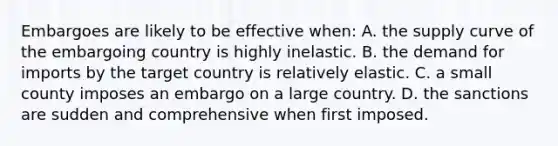 Embargoes are likely to be effective when: A. the supply curve of the embargoing country is highly inelastic. B. the demand for imports by the target country is relatively elastic. C. a small county imposes an embargo on a large country. D. the sanctions are sudden and comprehensive when first imposed.