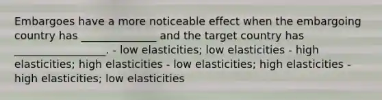 Embargoes have a more noticeable effect when the embargoing country has ______________ and the target country has _________________. - low elasticities; low elasticities - high elasticities; high elasticities - low elasticities; high elasticities - high elasticities; low elasticities