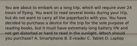 You are about to embark on a long trip, which will require over 24 hours of flying. You want to read several books during your trip, but do not want to carry all the paperbacks with you. You have decided to purchase a device for the trip for the sole purpose of reading books, but it must have extremely long battery life and not get distorted or hard to read in the sunlight. Which should you purchase? A. Smartphone B. E-reader C. Tablet D. Laptop