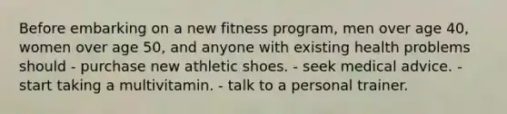 Before embarking on a new fitness program, men over age 40, women over age 50, and anyone with existing health problems should - purchase new athletic shoes. - seek medical advice. - start taking a multivitamin. - talk to a personal trainer.